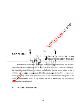 CHAPTER 3
                                                   LEAKAGE IN SRAM CELL AND
                                                   IT’S REDUCTIONTECHNIQUES

       As technology scales down, the supply voltage must be reduced such that dynamic
power can be kept at reasonable levels. In order to prevent the negative effect on performance,
the threshold voltage (VT) must be reduced proportionally with the supply voltage so that a
sufficient gate overdrive is maintained [25]. This reduction in the threshold voltage causes
increase in leakage current every generation, which in turn can increase the static power of the
device to unacceptable levels. In this chapter leakage in SRAM cell and its reduction
techniques has been discussed.



3.1    LEAKAGE IN SRAM CELL




                                              24
 