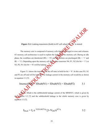 Figure 3.1: Leaking transistors (bold) in 6T cell when Bit =’0’ is stored


       The memory core is composed of memory cells that are arranged in rows and columns.
6T memory cell architecture is used to explain the leakage in the memory cell. During an idle
phase, the wordlines are deselected (WL = ‘0’) and the bitlines are precharged (BL = ‘1’ and
BL = ‘1’). Depending upon the memory cell data, either transistor N4, P1, N2 (for bit = ‘1’) or
N3, P2, N1 (for bit = ‘0’) will be leaking.


       Figure 3.1 shows the transistors in the off state in bold for bit = ‘0’. In this case N3, N1
and P2 are off and will be leaking. The leakage current in the memory cell would be as shown
in equation 3.1 [7].


      ImemcellIdle = IDsub(N1) + IDsub(N3) + IDsub(P2)                                   3.1


       Where, IDsub is the subthreshold leakage current of the MOSFET, which is given by
the equation 3.2 [7] and the subthreshold leakage in the whole memory core is given by
equation 3.3 [7].




           IDsub = Is e VGS/(nKT)/q [1-VDS/eKT/q                                         3.2



                                               25
 