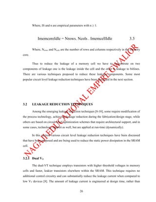 Where, IS and n are empirical parameters with n ≥ 1.



            ImemcoreIdle = Nrows. Ncols . ImemcellIdle                                  3.3

        Where, Nrows and Ncols are the number of rows and columns respectively in the memory
core.

        Thus to reduce the leakage of a memory cell we have to concentrate on two
components of leakage one is the leakage inside the cell and the other is leakage to bitlines.
There are various techniques proposed to reduce these leakage components. Some most
popular circuit level leakage reduction techniques have been discussed in the next section.




3.2     LEAKAGE REDUCTION TECHNIQUES

        Among the emerging leakage reduction techniques [8-18], some require modification of
the process technology, achieving leakage reduction during the fabrication/design stage, while
others are based on circuit-level optimization schemes that require architectural support, and in
some cases, technology support as well, but are applied at run-time (dynamically).

        In this section various circuit level leakage reduction techniques have been discussed
that have been proposed and are being used to reduce the static power dissipation in the SRAM
cell.



3.2.1 Dual VT

        The dual-VT technique employs transistors with higher threshold voltages in memory
cells and faster, leakier transistors elsewhere within the SRAM. This technique requires no
additional control circuitry and can substantially reduce the leakage current when compared to
low VT devices [8]. The amount of leakage current is engineered at design time, rather than


                                               26
 