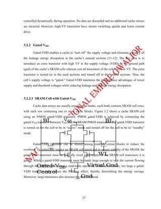 controlled dynamically during operation. No data are discarded and no additional cache misses
are incurred. However, high-VT transistors have slower switching speeds and lower current
drive.



3.2.2 Gated VDD

         Gated-VDD enables a cache to “turn off” the supply voltage and eliminate virtually all
the leakage energy dissipation in the cache’s unused sections [11-12]. The key idea is to
introduce an extra transistor with high VT in the supply voltage (VDD) or the ground path
(gnd) of the cache’s SRAM cells whereas rest all transistors of the cell have low VT. The extra
transistor is turned on in the used sections and turned off in the unused sections. Thus, the
cell’s supply voltage is “gated.” Gated-VDD maintains the performance advantages of lower
supply and threshold voltages while reducing leakage and leakage energy dissipation.



3.2.2.1 SRAM Cell with Gated-VDD

         Cache data arrays are usually organized in banks; each bank contains SRAM cell rows,
with each row containing one or more cache blocks. Figure 3.2 shows a cache SRAM cell
using an NMOS gated-VDD transistor. PMOS gated-VDD is achieved by connecting the
gated-VDD transistor between VDD and the SRAM PMOS transistors. The gated-VDD transistor
is turned on for the cell to be in “active” mode and turned off for the cell to be in “standby”
mode.


         Gated-VDD transistor can be shared among multiple circuit blocks to reduce the
overhead. To reduce the impact on SRAM cell speed and to ensure stability of the SRAM, the
gated-VDD transistor must be carefully sized with respect to the SRAM cell transistors it is
gating. While a gated-VDD transistor must be made large enough to sink the current flowing
through the SRAM cells during a read/write operation in the active mode, too large a gated-
VDD transistor may reduce the stacking effect, thereby diminishing the energy savings.
Moreover, large transistors also increase the area overhead




                                               27
 