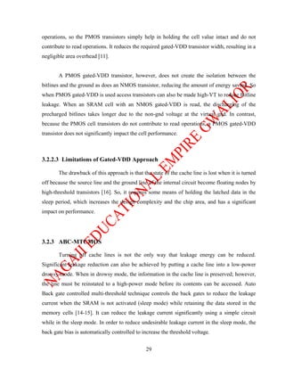 operations, so the PMOS transistors simply help in holding the cell value intact and do not
contribute to read operations. It reduces the required gated-VDD transistor width, resulting in a
negligible area overhead [11].


       A PMOS gated-VDD transistor, however, does not create the isolation between the
bitlines and the ground as does an NMOS transistor, reducing the amount of energy saving. So
when PMOS gated-VDD is used access transistors can also be made high-VT to reduce Bitline
leakage. When an SRAM cell with an NMOS gated-VDD is read, the discharging of the
precharged bitlines takes longer due to the non-gnd voltage at the virtual gnd. In contrast,
because the PMOS cell transistors do not contribute to read operations, a PMOS gated-VDD
transistor does not significantly impact the cell performance.



3.2.2.3 Limitations of Gated-VDD Approach

       The drawback of this approach is that the state of the cache line is lost when it is turned
off because the source line and the ground line of the internal circuit become floating nodes by
high-threshold transistors [16]. So, it requires some means of holding the latched data in the
sleep period, which increases the design complexity and the chip area, and has a significant
impact on performance.




3.2.3 ABC-MTCMOS

       Turning off cache lines is not the only way that leakage energy can be reduced.
Significant leakage reduction can also be achieved by putting a cache line into a low-power
drowsy mode. When in drowsy mode, the information in the cache line is preserved; however,
the line must be reinstated to a high-power mode before its contents can be accessed. Auto
Back gate controlled multi-threshold technique controls the back gates to reduce the leakage
current when the SRAM is not activated (sleep mode) while retaining the data stored in the
memory cells [14-15]. It can reduce the leakage current significantly using a simple circuit
while in the sleep mode. In order to reduce undesirable leakage current in the sleep mode, the
back gate bias is automatically controlled to increase the threshold voltage.


                                               29
 