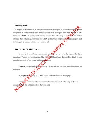 1.2 OBJECTIVE

The purpose of this thesis is to analyze circuit level techniques to reduce the leakage power
dissipation in cache memory cell. Various circuit level techniques have been applied to six-
transistor SRAM cell (being used for caches) and their efficiency is compared. To further
increase there efficiency, five-transistor SRAM cell (already proposed) has been designed and
its leakage is compared with the six-transistor cell.



1.3 OUTLINE OF THE THESIS

       In chapter 2 some basic memory concepts and overview of cache memory has been
described. Various cell architectures like 6T SRAM have been discussed in detail. It also
describes the need of low power and its applications.


       Chapter 3 describes leakage in SRAM cell and various circuit level techniques for its
reduction.


       In chapter 4 designing of 5T SRAM cell has been discussed thoroughly.


       Chapter 5 summaries all simulation results and concludes the thesis report. It also
discusses about the future aspects of the work done




                                                 3
 