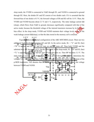sleep mode, the VVDD is connected to Vdd2 through D1, and VGND is connected to ground
through D2. Here, the diodes D1 and D2 consist of two diodes each. If it is assumed that the
forward bias of one diode is 0.5 V, the forward voltages of Dl and D2 will be 1.0 V. Then, the
VVDD and VGND become about 2.3 V and 1 V, respectively. The static leakage current Idd
(sleep), which flows from Vdd2 to ground, decreases significantly compared with that of the
active mode, because the threshold voltage of the internal transistors increase by its back gate
bias effect. In the sleep mode, VVDD and VGND maintain their voltage levels owing to the
weak leakage current Idd(sleep), so that the data stored in the memory cell is retained.

       Figure 3.4 shows the actual configuration of the ABC-MTCMOS circuit. There are two
additional high-threshold transistors Q3 and Q4. In the active mode, SL = "L" and SL (bar)
="H” is applied and Q1, Q2 and Q3 turn on and Q4 turns off. Then both VVDD and the
substrate bias, BP, becomes 1.0 V. On the other hand, in the sleep mode, SL ="H" and SL (bar)
="L” is applied and Q1, Q2 and Q3 turn off and Q4 turns on. Then BP becomes 3.3 V. The
static leakage current, which flows from Vdd2 to ground through D1 and D2, determines the
voltages Vd1, Vd2 and Vm. Here Vd1 denotes the bias between the source and substrate of the
p-MOS transistors, Vd2 denotes that of the n-MOS transistors, and Vm denotes the voltage
between VVDD and VGND.




                                               31
 