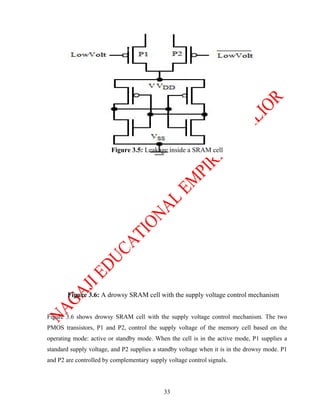 Figure 3.5: Leakage inside a SRAM cell




       Figure 3.6: A drowsy SRAM cell with the supply voltage control mechanism


Figure 3.6 shows drowsy SRAM cell with the supply voltage control mechanism. The two
PMOS transistors, P1 and P2, control the supply voltage of the memory cell based on the
operating mode: active or standby mode. When the cell is in the active mode, P1 supplies a
standard supply voltage, and P2 supplies a standby voltage when it is in the drowsy mode. P1
and P2 are controlled by complementary supply voltage control signals.




                                             33
 