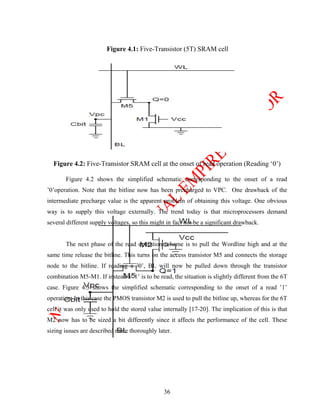 Figure 4.1: Five-Transistor (5T) SRAM cell




  Figure 4.2: Five-Transistor SRAM cell at the onset of read operation (Reading ‘0’)

       Figure 4.2 shows the simplified schematic corresponding to the onset of a read
’0’operation. Note that the bitline now has been precharged to VPC. One drawback of the
intermediate precharge value is the apparent problem of obtaining this voltage. One obvious
way is to supply this voltage externally. The trend today is that microprocessors demand
several different supply voltages, so this might in fact not be a significant drawback.


       The next phase of the read operation scheme is to pull the Wordline high and at the
same time release the bitline. This turns on the access transistor M5 and connects the storage
node to the bitline. If reading a ’0’, BL will now be pulled down through the transistor
combination M5-M1. If instead a ’1’ is to be read, the situation is slightly different from the 6T
case. Figure 4.3 shows the simplified schematic corresponding to the onset of a read ’1’
operation. In this case the PMOS transistor M2 is used to pull the bitline up, whereas for the 6T
cell it was only used to hold the stored value internally [17-20]. The implication of this is that
M2 now has to be sized a bit differently since it affects the performance of the cell. These
sizing issues are described more thoroughly later.




                                                36
 