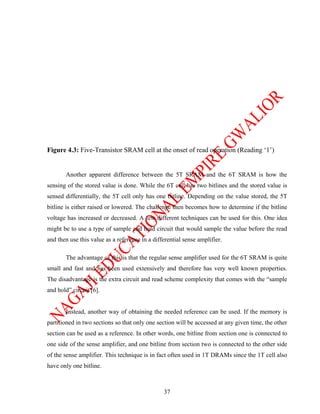 Figure 4.3: Five-Transistor SRAM cell at the onset of read operation (Reading ‘1’)


       Another apparent difference between the 5T SRAM and the 6T SRAM is how the
sensing of the stored value is done. While the 6T cell has two bitlines and the stored value is
sensed differentially, the 5T cell only has one bitline. Depending on the value stored, the 5T
bitline is either raised or lowered. The challenge then becomes how to determine if the bitline
voltage has increased or decreased. A few different techniques can be used for this. One idea
might be to use a type of sample and hold circuit that would sample the value before the read
and then use this value as a reference in a differential sense amplifier.

       The advantage of this is that the regular sense amplifier used for the 6T SRAM is quite
small and fast and has been used extensively and therefore has very well known properties.
The disadvantage is the extra circuit and read scheme complexity that comes with the “sample
and hold” circuit [6].


       Instead, another way of obtaining the needed reference can be used. If the memory is
partitioned in two sections so that only one section will be accessed at any given time, the other
section can be used as a reference. In other words, one bitline from section one is connected to
one side of the sense amplifier, and one bitline from section two is connected to the other side
of the sense amplifier. This technique is in fact often used in 1T DRAMs since the 1T cell also
have only one bitline.



                                                37
 