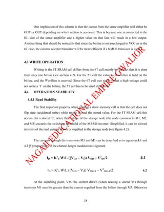 One implication of this scheme is that the output from the sense amplifier will either be
OUT or OUT depending on which section is accessed. This is because one is connected to the
BL side of the sense amplifier and a higher value on that line will result in a low output.
Another thing that should be noticed is that since the bitline is not precharged to VCC as in the
6T case, the column selector transistor will be more efficient if a NMOS transistor is used.



4.3 WRITE OPERATION

        Writing in the 5T SRAM cell differs from the 6T cell mainly by the fact that it is done
from only one bitline (see section 4.2). For the 5T cell the value to be written is held on the
bitline, and the Wordline is asserted. Since the 6T cell was sized so that a high voltage could
not write a ‘1’ on the bitline, the 5T cell has to be sized differently.
4.4     OPERATION STABILITY

  4.4.1 Read Stability

        The first important property when reading a static memory cell is that the cell does not
flip state (accidental write) while trying to read the stored value. For the 5T SRAM cell this
occurs, for a stored ’0’, when the voltage of the storage node (the node common to M1, M2,
and M5) exceeds the switching threshold of the M3-M4 inverter. Simplified, it can be viewed
in terms of the read current drawn or supplied to the storage node (see figure 4.2).


        The currents through the transistors M5 and M1 can be described as in equation 4.1 and
4.2 [5] respectively if the channel length modulation is ignored.


                  ID = K’n W/L ((VGS – Vt)) VDD – V2DS/2                                   4.1

                   ID = K’n W/L ((VGS – Vt)) VDSAT – V2DSAT/2                                  4.2


        At the switching point, VM, the current drawn (when reading a stored ’0’) through
transistor M1 must be greater than the current supplied from the bitline through M5. Otherwise



                                                 38
 