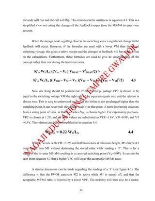 the node will rise and the cell will flip. This relation can be written as in equation 4.3. This is a
simplified view not taking the changes of the feedback (output from the M3-M4 inverter) into
account.


       When the storage node is getting close to the switching value a significant change in the
feedback will occur. However, if the formulas are used with a lower VM than the actual
switching voltage, this gives a safety margin and the changes in feedback will have little effect
on the calculations. Furthermore, these formulas are used to give an understanding of the
concept rather than calculating the transistor ratios.


           K’n W1/L1 ((Vcc – Vt ) VDSAT – V2DSAT/2) >

           K’n Ws/Ls (( VDD – VM – VT )(VPC – VM ) – (VPC – VM)2/2)                           4.3


       Now one thing should be pointed out. If the precharge voltage VPC is chosen to be
equal to the switching voltage VM the right side of the equation equals zero and the relation is
always true. This is easy to understand because if the bitline is not precharged higher than the
switching point, it can never pull the storage node over that point. A more interesting situation,
from a sizing point of view, is therefore when VPC is chosen higher. For explanatory purposes,
VPC is chosen at 1.2V, and all other values are substituted as VCC=1.8V, VM=0.9V, and VT
=0.4V. The relation can then be simplified as in equation 4.4.


                   W1/L1 > 0.22 WS/LS                                                      4.4

       In other words, with VPC=1.2V and both transistors at minimum length, M5 can be 4.5
times wider than M1 without destroying the stored value while reading a ’0’. This is for a
sizing of the inverter M3-M4 resulting in a cantered switching point (VM=0.9V). It can also be
seen from equation 4.3 that a higher VPC will lower the acceptable M5/M1 ratio.


       A similar discussion can be made regarding the reading of a ’1’ (see figure 4.3). The
difference is that the PMOS transistor M2 is active while M1 is turned off, and that the
acceptable M5/M2 ratio is lowered by a lower VPC. The mobility will then also be a factor,


                                                 39
 