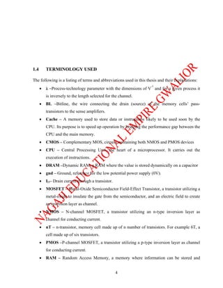 1.4       TERMINOLOGY USED

The following is a listing of terms and abbreviations used in this thesis and their explanations:
                                                                      -1
      •   λ –Process-technology parameter with the dimensions of V and for a given process it
          is inversely to the length selected for the channel.
      •   BL –Bitline, the wire connecting the drain (source) of the memory cells’ pass-
          transistors to the sense amplifiers.
      •   Cache – A memory used to store data or instructions likely to be used soon by the
          CPU. Its purpose is to speed up operation by bridging the performance gap between the
          CPU and the main memory.
      •   CMOS – Complementary MOS, circuits containing both NMOS and PMOS devices
      •   CPU – Central Processing Unit, the heart of a microprocessor. It carries out the
          execution of instructions.
      •   DRAM –Dynamic RAM, a RAM where the value is stored dynamically on a capacitor
      •   gnd – Ground, reference for the low potential power supply (0V).
      •   ID– Drain current through a transistor.
      •   MOSFET – Metal-Oxide Semiconductor Field-Effect Transistor, a transistor utilizing a
          metal-oxide to insulate the gate from the semiconductor, and an electric field to create
          an inversion layer as channel.
      •   NMOS – N-channel MOSFET, a transistor utilizing an n-type inversion layer as
          channel for conducting current.
      •   nT – n-transistor, memory cell made up of n number of transistors. For example 6T, a
          cell made up of six transistors.
      •   PMOS –P-channel MOSFET, a transistor utilizing a p-type inversion layer as channel
          for conducting current.
      •   RAM – Random Access Memory, a memory where information can be stored and


                                                    4
 