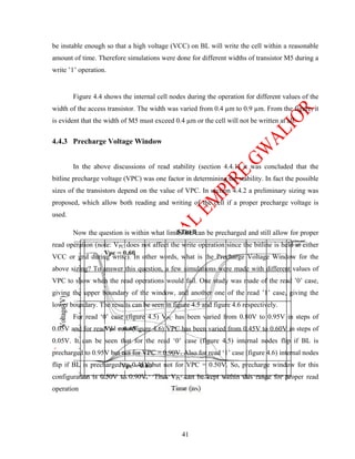 be instable enough so that a high voltage (VCC) on BL will write the cell within a reasonable
amount of time. Therefore simulations were done for different widths of transistor M5 during a
write ’1’ operation.


        Figure 4.4 shows the internal cell nodes during the operation for different values of the
width of the access transistor. The width was varied from 0.4 µm to 0.9 µm. From the figure, it
is evident that the width of M5 must exceed 0.4 µm or the cell will not be written at all.


4.4.3 Precharge Voltage Window


        In the above discussions of read stability (section 4.4.1) it was concluded that the
bitline precharge voltage (VPC) was one factor in determining the stability. In fact the possible
sizes of the transistors depend on the value of VPC. In section 4.4.2 a preliminary sizing was
proposed, which allow both reading and writing of the cell if a proper precharge voltage is
used.

        Now the question is within what limits BL can be precharged and still allow for proper
read operation (note: VPC does not affect the write operation since the bitline is held at either
VCC or gnd during write). In other words, what is the Precharge Voltage Window for the
above sizing? To answer this question, a few simulations were made with different values of
VPC to show when the read operations would fail. One study was made of the read ’0’ case,
giving the upper boundary of the window, and another one of the read ’1’ case, giving the
lower boundary. The results can be seen in figure 4.5 and figure 4.6 respectively.
        For read ‘0’ case (figure 4.5) VPC has been varied from 0.80V to 0.95V in steps of
0.05V and for read ‘1’ case (figure 4.6) VPC has been varied from 0.45V to 0.60V in steps of
0.05V. It can be seen that for the read ‘0’ case (figure 4.5) internal nodes flip if BL is
precharged to 0.95V but not for VPC = 0.90V. Also for read ‘1’ case (figure 4.6) internal nodes
flip if BL is precharged to 0.45V but not for VPC = 0.50V. So, precharge window for this
configuration is 0.50V to 0.90V. Thus VPC can be kept within this range for proper read
operation




                                               41
 