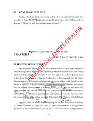 4.5    FINAL DESIGN OF 5T CELL

       Keeping all stability factors (discussed in section 4.4) in consideration simulations have
been done to design 5T SRAM cell having comparable performance with 6T SRAM cell. The
designed 5T SRAM cell with sizes has been shown in figure 4.7.




                     Figure 4.7: Design of 5T SRAM Cell with sizes.
CHAPTER 5
                                                      RESULTS AND CONCLUSION

5.1 RESULTS AND DISCUSSIONS

       The standard 6T SRAM cell at 180 nm technology (shown in figure 2.6) is analyzed in
terms of leakage power dissipation and performance. After that different circuit level leakage
reduction techniques (discussed in Chapter 3) have been applied and analyzed. Leakage power
in the cell has been evaluated by keeping Wordline low to disconnect cell from the bitlines.
Two components of the leakage have been considered, one the leakage inside the cell and other
leakage to bit lines [10]. For performance evaluation write and read access times are measured
from the midpoint of the transition of Wordline from ‘0’ to ‘1’, up to the point where both
nodes (Q and Q) flips for write access time, and to the point when a difference of 100mV is
generated between both bitlines connected to the cell for the read access time [6]. It is assumed
that sense amplifier used for reading can read a difference of 100mV between both the bitlines.

       Table 5.1 shows the leakage power dissipation and the read; write access times in the
6T SRAM cell shown in figure 2.6. Table 5.2 shows the comparison of leakage power
dissipation of the conventional 6T cell and the 6T cell with various leakage reduction


                                               43
 