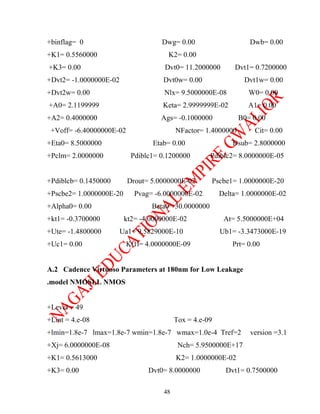 +binflag= 0                         Dwg= 0.00                     Dwb= 0.00
+K1= 0.5560000                        K2= 0.00
+K3= 0.00                            Dvt0= 11.2000000        Dvt1= 0.7200000
+Dvt2= -1.0000000E-02                Dvt0w= 0.00                Dvt1w= 0.00
+Dvt2w= 0.00                         Nlx= 9.5000000E-08           W0= 0.00
+A0= 2.1199999                      Keta= 2.9999999E-02           A1= 0.00
+A2= 0.4000000                      Ags= -0.1000000            B0= 0.00
 +Voff= -6.40000000E-02                   NFactor= 1.4000000        Cit= 0.00
+Eta0= 8.5000000                 Etab= 0.00                  Dsub= 2.8000000
+Pclm= 2.0000000           Pdiblc1= 0.1200000        Pdiblc2= 8.0000000E-05


+Pdiblcb= 0.1450000       Drout= 5.0000000E-02       Pscbe1= 1.0000000E-20
+Pscbe2= 1.0000000E-20      Pvag= -6.0000000E-02         Delta= 1.0000000E-02
+Alpha0= 0.00                    Beta0= 30.0000000
+kt1= -0.3700000         kt2= -4.0000000E-02              At= 5.5000000E+04
+Ute= -1.4800000        Ua1= 9.5829000E-10               Ub1= -3.3473000E-19
+Uc1= 0.00                Kt1l= 4.0000000E-09                Prt= 0.00


A.2 Cadence Virtuoso Parameters at 180nm for Low Leakage
.model NMOSLL NMOS


+Level = 49
+Lint = 4.e-08                            Tox = 4.e-09
+lmin=1.8e-7 lmax=1.8e-7 wmin=1.8e-7 wmax=1.0e-4 Tref=2           version =3.1
+Xj= 6.0000000E-08                         Nch= 5.9500000E+17
+K1= 0.5613000                            K2= 1.0000000E-02
+K3= 0.00                       Dvt0= 8.0000000            Dvt1= 0.7500000

                                     48
 