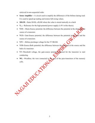 retrieved in non-sequential order
•   Sense Amplifier – A circuit used to amplify the differences of the bitlines during read.
    It is used to speed up reading and restore full-swing values.
•   SRAM – Static RAM, a RAM where the value is stored statically in a latch
•   VCC– Reference for the high potential power supply (1.8V in this thesis).
•   VDS – Drain-Source potential, the difference between the potential at the drain and the
    source of a transistor.
•   VGS– Gate-Source potential, the difference between the potential at the gate and the
    source of a transistor.
•   VPC – Bitline precharge voltage for the 5T SRAM.
•   VSB–Source-Bulk potential, the difference between the potential at the source and the
    bulk of a transistor.
•   VT–Threshold voltage, the gate-source potential required for the transistor to start
    conducting.
•   WL –Wordline, the wire connected to the gate of the pass-transistors of the memory
    cells.




                                            5
 
