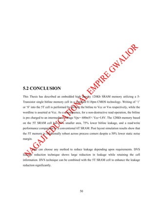 5.2 CONCLUSION
This Thesis has described an embedded high density 128Kb SRAM memory utilizing a 5-
Transistor single bitline memory cell in a standard 0.18pm CMOS technology. Writing of ‘1’
or ‘0’ into the 5T cell is performed by driving the bitline to Vcc or Vss respectively, while the
wordline is asserted at Vcc. As a consequence, for a non-destructive read operation, the bitline
is pre charged to an intermediate voltage Vpc= 600mV< Vcc=l.8V. The 128Kb memory based
on the 5T SRAM cell has 23% smaller area, 75% lower bitline leakage, and a read/write
performance comparable to a conventional 6T SRAM. Post layout simulation results show that
the 5T memory is functionally robust across process comers despite a 50% lower static noise
margin.


       One can choose any method to reduce leakage depending upon requirements. DVS
leakage reduction technique shows large reduction in leakage while retaining the cell
information. DVS technique can be combined with the 5T SRAM cell to enhance the leakage
reduction significantly.




                                               50
 