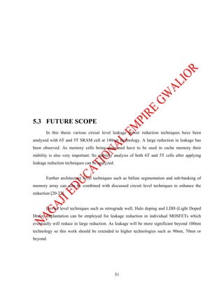 5.3 FUTURE SCOPE
       In this thesis various circuit level leakage power reduction techniques have been
analyzed with 6T and 5T SRAM cell at 180nm technology. A large reduction in leakage has
been observed. As memory cells being discussed have to be used in cache memory their
stability is also very important. So stability analysis of both 6T and 5T cells after applying
leakage reduction techniques can be analyzed.


       Further architecture level techniques such as bitline segmentation and sub-banking of
memory array can also be combined with discussed circuit level techniques to enhance the
reduction [20-22].


       Device level techniques such as retrograde well; Halo doping and LDD (Light Doped
Drain) implantation can be employed for leakage reduction in individual MOSFETs which
eventually will reduce in large reduction. As leakage will be more significant beyond 100nm
technology so this work should be extended to higher technologies such as 90nm, 70nm or
beyond.




                                                51
 
