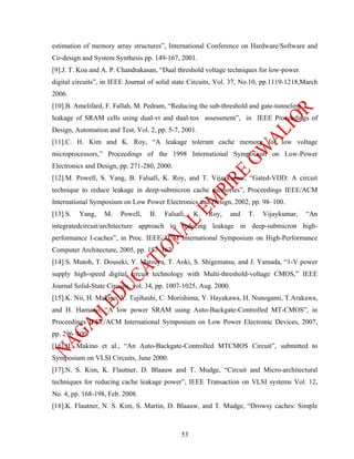 estimation of memory array structures”, International Conference on Hardware/Software and
Co-design and System Synthesis pp. 149-167, 2001.
[9].J. T. Koa and A. P. Chandrakasan, “Dual threshold voltage techniques for low-power
digital circuits”, in IEEE Journal of solid state Circuits, Vol. 37, No.10, pp.1119-1218,March
2006.
[10].B. Amelifard, F. Fallah, M. Pedram, “Reducing the sub-threshold and gate-tunneling
leakage of SRAM cells using dual-vt and dual-tox assessment”, in IEEE Proceedings of
Design, Automation and Test, Vol. 2, pp. 5-7, 2001.
[11].C. H. Kim and K. Roy, “A leakage tolerant cache memory for low voltage
microprocessors,” Proceedings of the 1998 International Symposium on Low-Power
Electronics and Design, pp. 271-280, 2000.
[12].M. Powell, S. Yang, B. Falsafi, K. Roy, and T. Vijaykumar, “Gated-VDD: A circuit
technique to reduce leakage in deep-submicron cache memories”, Proceedings IEEE/ACM
International Symposium on Low Power Electronics and Design, 2002, pp. 98–100.
[13].S.   Yang,   M.    Powell,    B.   Falsafi,   K.   Roy,       and   T.   Vijaykumar,   “An
integratedcircuit/architecture approach to reducing leakage in deep-submicron high-
performance I-caches”, in Proc. IEEE/ACM International Symposium on High-Performance
Computer Architecture, 2005, pp. 157–162.
[14].S. Mutoh, T. Douseki, Y. Matsuya, T. Aoki, S. Shigematsu, and J. Yamada, “1-V power
supply high-speed digital circuit technology with Multi-threshold-voltage CMOS,” IEEE
Journal Solid-State Circuits, vol. 34, pp. 1007-1025, Aug. 2000.
[15].K. Nii, H. Makino, Y. Tujihashi, C. Morishima, Y. Hayakawa, H. Nunogami, T.Arakawa,
and H. Hamano, “A low power SRAM using Auto-Backgate-Controlled MT-CMOS”, in
Proceedings IEEE/ACM International Symposium on Low Power Electronic Devices, 2007,
pp. 296–300.
[16].H. Makino et al., “An Auto-Backgate-Controlled MTCMOS Circuit”, submitted to
Symposium on VLSI Circuits, June 2000.
[17].N. S. Kim, K. Flautner, D. Blaauw and T. Mudge, “Circuit and Micro-architectural
techniques for reducing cache leakage power”, IEEE Transaction on VLSI systems Vol. 12,
No. 4, pp. 168-198, Feb. 2008.
[18].K. Flautner, N. S. Kim, S. Martin, D. Blaauw, and T. Mudge, “Drowsy caches: Simple



                                              53
 