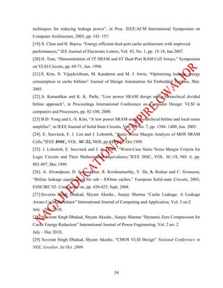 techniques for reducing leakage power”, in Proc. IEEE/ACM International Symposium on
Computer Architecture, 2005, pp. 142–157.
[19].X. Chen and H. Bajwa, “Energy-efficient dual-port cache architecture with improved
performances,” IEE Journal of Electronic Letters, Vol. 43, No. 1, pp. 15-18, Jan.2007.
[20].H. Tran, “Demonstration of 5T SRAM and 6T Dual-Port RAM Cell Arrays,” Symposium
on VLSI Circuits, pp. 69-71, Jun. 1994.
[21].S. Kim, N. Vijaykrishnan, M. Kandemir and M. J. Irwin, “Optimizing leakage energy
consumption in cache bitlines” Journal of Design Automation for Embedded Systems, Mar.
2005.
[22].A. Karandikar and K. K. Parhi, “Low power SRAM design using hierarchical divided
bitline approach”, in Proceedings International Conference on Computer Design: VLSI in
computers and Processors, pp. 82-100, 2000.
[23] B.D. Yong and L.-S. Kim, “A low power SRAM using hierarchical bitline and local sense
amplifier”, in IEEE Journal of Solid State Circuits, Vol. 41, No. 7, pp. 1388- 1400, Jun. 2005.
[24]. E. Seevinck, F. J. List and J. Lohsttoh, “Static-Noise Margin Analysis of MOS SRAM
Cells,”IEEE JSSC, VOL. SC-22, NOS, pp.848-854, Oct.1998.
[25]. J. Lohstroh, E. Seevinck and J. de Groot, “Worst-Case Static Noise Margin Criteria for
Logic Circuits and Their Mathematical Equivalence,”IEEE JSSC, VOL. SC-18, NO. 6, pp.
801-807, Dec.1999.
[26]. A. Alvandpour, D. Somasekhar, R. Krishnamurthy, V. De, S. Borkar and C. Svensson,
“Bitline leakage equalization for sub - lOOnm caches,” European Solid-state Circuits, 2003,
ESSCIRC’03. Conference on, pp. 420-425, Sept. 2004.
[27].Soveran Singh Dhakad, Shyam Akashe., Sanjay Sharma “Cache Leakage: A Leakage
Aware Cache Simulator” International Journal of Computing and Application, Vol. 5 no:2
July – Dec 2010,
[28]. Soveran Singh Dhakad, Shyam Akashe., Sanjay Sharma “Dynamic Zero Compression for
Cache Energy Reduction” International Journal of Power Engineering, Vol. 2 no: 2
July – Dec 2010,
[29] Soveran Singh Dhakad, Shyam Akashe, “CMOS VLSI Design” National Conference in
NEE, Gwalior, Ist Oct. 2009.




                                               54
 