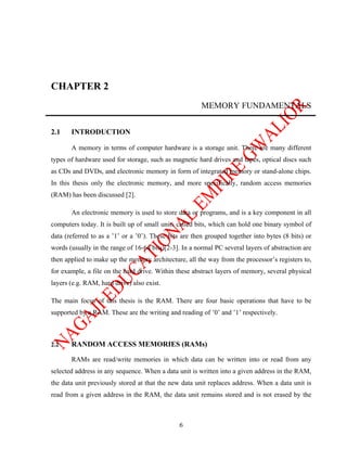 CHAPTER 2
                                                        MEMORY FUNDAMENTALS


2.1    INTRODUCTION

       A memory in terms of computer hardware is a storage unit. There are many different
types of hardware used for storage, such as magnetic hard drives and tapes, optical discs such
as CDs and DVDs, and electronic memory in form of integrated memory or stand-alone chips.
In this thesis only the electronic memory, and more specifically, random access memories
(RAM) has been discussed [2].

       An electronic memory is used to store data or programs, and is a key component in all
computers today. It is built up of small units called bits, which can hold one binary symbol of
data (referred to as a ’1’ or a ’0’). These bits are then grouped together into bytes (8 bits) or
words (usually in the range of 16-64 bits)[2-3]. In a normal PC several layers of abstraction are
then applied to make up the memory architecture, all the way from the processor’s registers to,
for example, a file on the hard drive. Within these abstract layers of memory, several physical
layers (e.g. RAM, hard drive) also exist.

The main focus of this thesis is the RAM. There are four basic operations that have to be
supported by a RAM. These are the writing and reading of ’0’ and ’1’ respectively.



2.2    RANDOM ACCESS MEMORIES (RAMs)

       RAMs are read/write memories in which data can be written into or read from any
selected address in any sequence. When a data unit is written into a given address in the RAM,
the data unit previously stored at that the new data unit replaces address. When a data unit is
read from a given address in the RAM, the data unit remains stored and is not erased by the



                                               6
 