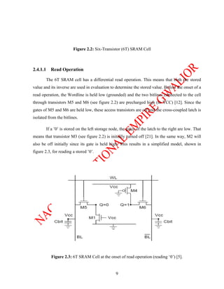 Figure 2.2: Six-Transistor (6T) SRAM Cell



2.4.1.1     Read Operation

          The 6T SRAM cell has a differential read operation. This means that both the stored
value and its inverse are used in evaluation to determine the stored value. Before the onset of a
read operation, the Wordline is held low (grounded) and the two bitlines connected to the cell
through transistors M5 and M6 (see figure 2.2) are precharged high (to VCC) [12]. Since the
gates of M5 and M6 are held low, these access transistors are off and the cross-coupled latch is
isolated from the bitlines.

          If a ’0’ is stored on the left storage node, the gates of the latch to the right are low. That
means that transistor M3 (see figure 2.2) is initially turned off [21]. In the same way, M2 will
also be off initially since its gate is held high. This results in a simplified model, shown in
figure 2.3, for reading a stored ’0’.




             Figure 2.3: 6T SRAM Cell at the onset of read operation (reading ‘0’) [5].


                                                    9
 