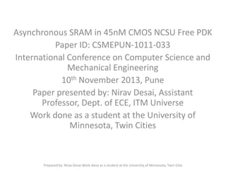 Asynchronous SRAM in 45nM CMOS NCSU Free PDK
Paper ID: CSMEPUN-1011-033
International Conference on Computer Science and
Mechanical Engineering
10th November 2013, Pune
Paper presented by: Nirav Desai, Assistant
Professor, Dept. of ECE, ITM Universe
Work done as a student at the University of
Minnesota, Twin Cities

Prepared by: Nirav Desai Work done as a student at the University of Minnesota, Twin Citie

 
