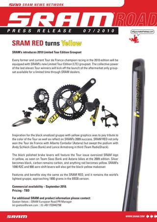 P R E S S            R E L E A S E                         0 7 / 2 0 1 0


 SRAM RED turns Yellow
 SRAM’s introduces 2010 Limited Tour Edition Groupset

 Every former and current Tour de France champion racing in the 2010 edition will be
 equipped with SRAM’s new Limited Tour Edition (LTE) groupset. The collective power
 of the last eleven Tour winners will kick off the launch of the aftermarket only group-
 set available for a limited time through SRAM dealers.




 Inspiration for the black anodized gruppo with yellow graphics was to pay tribute to
 the color of the Tour as well as reflect on SRAM’s 2009 success. SRAM RED not only
 won the Tour de France with Alberto Contador (Astana) but swept the podium with
 Andy Schleck (Saxo Bank) and Lance Armstrong in third (Team RadioShack).

 The black polished brake levers will feature the Tour issue oversized SRAM logo
 in yellow, as seen on Team Saxo Bank and Astana bikes at the 2009 edition. Silver
 becomes black, carbon remains carbon, and anything red becomes yellow. SRAM’s
 1090 R2C and 900 aero shift levers will also get the black-yellow makeover.

 Features and benefits stay the same as the SRAM RED, and it remains the world’s
 lightest gruppo, approaching 1800 grams in the BB30 version.

 Commercial availability – September 2010.
 Pricing - TBD

 For additional SRAM and product information please contact:
 Gaetan Vetois :: SRAM European Road PR Manager
 (e) gvetois@sram.com :: (t) +49 1733442798
 