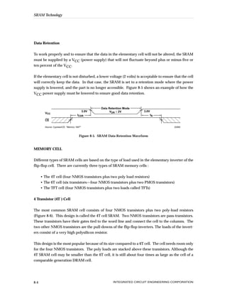 SRAM Technology




Data Retention


To work properly and to ensure that the data in the elementary cell will not be altered, the SRAM
must be supplied by a VCC (power supply) that will not fluctuate beyond plus or minus five or
ten percent of the VCC.


If the elementary cell is not disturbed, a lower voltage (2 volts) is acceptable to ensure that the cell
will correctly keep the data. In that case, the SRAM is set to a retention mode where the power
supply is lowered, and the part is no longer accessible. Figure 8-5 shows an example of how the
VCC power supply must be lowered to ensure good data retention.




          ,,,,
                                                    Data Retention Mode
                                             3.0V         VDR ≥ 2V           3.0V
        VCC
                                      tCDR                                          tR



          ,,,,
                                                                                         ,
                                                                                         ,
                                                                                         ,
        CE

        Source: Cypress/ICE, "Memory 1997"                                                  22460



                                        Figure 8-5. SRAM Data Retention Waveform


MEMORY CELL


Different types of SRAM cells are based on the type of load used in the elementary inverter of the
flip-flop cell. There are currently three types of SRAM memory cells :


      • The 4T cell (four NMOS transistors plus two poly load resistors)
      • The 6T cell (six transistors—four NMOS transistors plus two PMOS transistors)
      • The TFT cell (four NMOS transistors plus two loads called TFTs)


4 Transistor (4T ) Cell


The most common SRAM cell consists of four NMOS transistors plus two poly-load resistors
(Figure 8-6). This design is called the 4T cell SRAM. Two NMOS transistors are pass-transistors.
These transistors have their gates tied to the word line and connect the cell to the columns. The
two other NMOS transistors are the pull-downs of the flip-flop inverters. The loads of the invert-
ers consist of a very high polysilicon resistor.


This design is the most popular because of its size compared to a 6T cell. The cell needs room only
for the four NMOS transistors. The poly loads are stacked above these transistors. Although the
4T SRAM cell may be smaller than the 6T cell, it is still about four times as large as the cell of a
comparable generation DRAM cell.




8-4                                                         INTEGRATED CIRCUIT ENGINEERING CORPORATION
 
