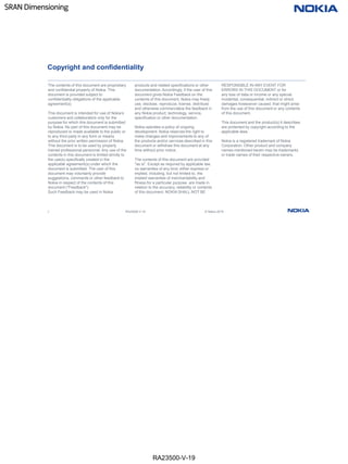 RA23500-V-19
SRAN Dimensioning
2 RA23500-V-19 © Nokia 2019
Copyright and confidentiality
The contents of this document are proprietary
and confidential property of Nokia. This
document is provided subject to
confidentiality obligations of the applicable
agreement(s).
This document is intended for use of Nokia’s
customers and collaborators only for the
purpose for which this document is submitted
by Nokia. No part of this document may be
reproduced or made available to the public or
to any third party in any form or means
without the prior written permission of Nokia.
This document is to be used by properly
trained professional personnel. Any use of the
contents in this document is limited strictly to
the use(s) specifically created in the
applicable agreement(s) under which the
document is submitted. The user of this
document may voluntarily provide
suggestions, comments or other feedback to
Nokia in respect of the contents of this
document ("Feedback").
Such Feedback may be used in Nokia
products and related specifications or other
documentation. Accordingly, if the user of this
document gives Nokia Feedback on the
contents of this document, Nokia may freely
use, disclose, reproduce, license, distribute
and otherwise commercialize the feedback in
any Nokia product, technology, service,
specification or other documentation.
Nokia operates a policy of ongoing
development. Nokia reserves the right to
make changes and improvements to any of
the products and/or services described in this
document or withdraw this document at any
time without prior notice.
The contents of this document are provided
"as is". Except as required by applicable law,
no warranties of any kind, either express or
implied, including, but not limited to, the
implied warranties of merchantability and
fitness for a particular purpose, are made in
relation to the accuracy, reliability or contents
of this document. NOKIA SHALL NOT BE
RESPONSIBLE IN ANY EVENT FOR
ERRORS IN THIS DOCUMENT or for
any loss of data or income or any special,
incidental, consequential, indirect or direct
damages howsoever caused, that might arise
from the use of this document or any contents
of this document.
This document and the product(s) it describes
are protected by copyright according to the
applicable laws.
Nokia is a registered trademark of Nokia
Corporation. Other product and company
names mentioned herein may be trademarks
or trade names of their respective owners.
 