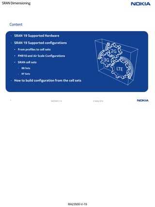 RA23500-V-19
SRAN Dimensioning
4
RA23500-V-19 © Nokia 2019
Content
- SRAN 19 Supported Hardware
- SRAN 19 Supported configurations
• From profiles to cell sets
• FMR10 and Air Scale Configurations
• SRAN cell sets
- BB Sets
- RF Sets
- How to build configuration from the cell sets
 