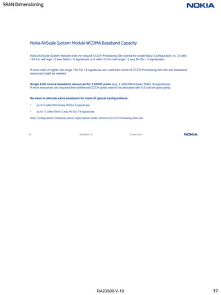 RA23500-V-19
SRAN Dimensioning
37 RA23500-V-19 © Nokia 2019
Nokia AirScale System Module WCDMA Baseband Capacity
Nokia AirScale System Module does not require CCCH Processing Set license for single Basic Configuration i.e. (3 cells
/ 20 km cell rage / 2 way RxDiv / 4 signatures or 6 cells /10 km cell range / 2 way Rx Div / 4 signatures).
If more cells or higher cell range / Rx Div / # signatures are used then some of CCCH Processing Set LKs and baseband
resources might be needed.
Single LCG covers baseband resources for 3 CCCH pools (e.g. 9 cells/20km/2way RxDiv /4 signatures).
If more resources are required then additional CCCH pools need to be allocated with 0,5 subunit granularity.
No need to allocate extra baseband for most of typical configurations:
• up to 9 cells/20km/2way RxDiv/ 4 signatures
• up to 12 cells/10km/ 2 way Rx Div / 4 signatures.
Note: Configurations mentioned above might require certain amount of CCCH Processing Sets LKs
37
 