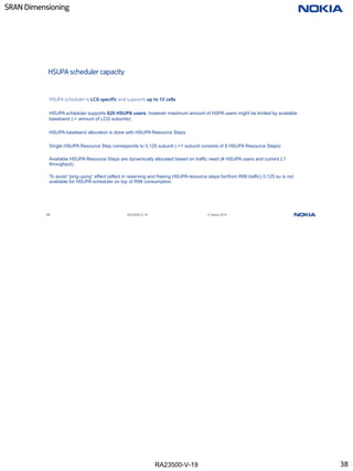RA23500-V-19
SRAN Dimensioning
38 RA23500-V-19 © Nokia 2019
HSUPA scheduler capacity
HSUPA scheduler is LCG specific and supports up to 12 cells.
HSUPA scheduler supports 620 HSUPA users, however maximum amount of HSPA users might be limited by available
baseband (-> amount of LCG subunits)
HSUPA baseband allocation is done with HSUPA Resource Steps
Single HSUPA Resource Step corresponds to 0,125 subunit (->1 subunit consists of 8 HSUPA Resource Steps)
Available HSUPA Resource Steps are dynamically allocated based on traffic need (# HSUPA users and current L1
throughput).
To avoid “ping–pong” effect (effect in reserving and freeing HSUPA resource steps for/from R99 traffic) 0,125 su is not
available for HSUPA scheduler on top of R99 consumption.
38
 