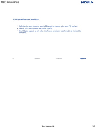 RA23500-V-19
SRAN Dimensioning
39 RA23500-V-19 © Nokia 2019
HSUPA Interference Cancellation
• Cells from the same frequency layer (LCG) should be mapped to the same PIC pool unit
• One PIC pool unit consumes one subunit capacity
• One PIC pool supports up to 6 cells – interference cancelation is performed in all 6 cells at the
same time.
39
 