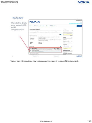 RA23500-V-19
SRAN Dimensioning
52 RA23500-V-19 © Nokia 2019
How to start?
Where to find details
about supported BB
and RF
configurations??
Trainer note: Demonstrate how to download the newest version of the document.
52
 
