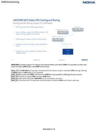 RA23500-V-19
SRAN Dimensioning
77 RA23500-V-19 © Nokia 2019
SR001099 SBTS Nokia CPRI Chaining and Sharing
• Chaining of AirScale CPRI capable Radios
• Up to 4.9Gbps support for FSMF and Up to 9.8
Gbps chaining support for AirScale
• MSR Support in Radio and front-haul sharing
• Possible to connect Single or Dual band RRH in
chain
• Support for same or different CPRI line rates
between hops
RFM/RRH #1 LTE-GSM RF sharing
CPRI Front- haul Sharing
AirScale
/
FSMF
RFM/RRH#N LTE
RFM/RRH#2 WCDMA-LTE RF sharing
Chaining and RF Sharing support for CPRI Radios
SR001099 provides support for shared and chained Radios with Nokia CPRI. It is possible to share and
chain the Nokia CPRI Radios with FSMF and AirScale.
[click_1] Only CPRI-CPRI link chaining is introduced with this feature. Scope is only Nokia CPRI chaining. Chaining
of OBSAI Radios to CPRI Radios is not supported
[click_2] When used with FSMF, the maximum CPRI line rate possible is 4.9 Giga bits per second
[click_3] The feature support CPRI chaining in MSR Mode.
[click_4] Single band or dual-band RRH/RFM can be connected in one chain
[click_5] In one chain with "n" hops there can be the same or different CPRI line bit rates in each hop
 