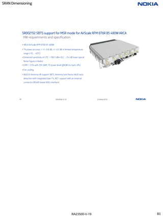 RA23500-V-19
SRAN Dimensioning
81 RA23500-V-19 © Nokia 2019
SR002152 SBTS support for MSR mode for AirScale RFM 6T6R B5 480W ARCA
HW requierments and specification
• ARCA AirScale RFM 6T6R B1 480W
• TX power accuracy < +/- 0.8 dB, +/- 0.5 dB in limited temperature
range (-10 … 40°C)
• Enhanced sensitivity of LTE ~-106.5 dBm (0.2 … 0.4 dB lower typical
Noise Figure in Radio)
• EVM < 3.5% with 256 QAM, TX power level @60W (no back offs)
• Fan cooling
• AISG3.0 Antenna tilt support (RET), Antenna Line Device (ALD) auto
detection with integrated bias-T’s, RET support with an external
connector (RS485 based AISG interface)
81
 