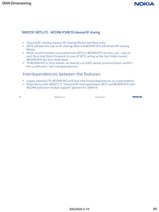 RA23500-V-19
SRAN Dimensioning
84 RA23500-V-19 © Nokia 2019
SR001291 SBTS LTE - WCDMA (FSME/D) classical RF sharing
• Classical RF-sharing requires RF-sharing Master and Slave roles.
• SBTS-will take the role as RF-sharing Slave and WCDMA BTS will remain RF-sharing
Master.
• Phase synchronization is provided from SBTS to WCDMA BTS via sync_out – sync_in
port (Sync Hub Direct Forward), in case of SBTS, acting as the Sync (Hub) master,
WCDMA BTS the Sync (Hub) Slave.
• *If WCDMA BTS is Sync master, no need to use SHDF (phase synchronization via RP3-
link is sufficient) * see interdependencies
Interdependencies between the features:
• Legacy classical LTE-WCDMA RFS and Sync Hub Forwarding features as a precondition.
• Dependency with SR002175 “Classical RF-sharing between SBTS and WCDMA BTS with
WCDMA extension module support” planned for SRAN19
84
 