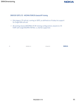 RA23500-V-19
SRAN Dimensioning
85 RA23500-V-19 © Nokia 2019
SR001291 SBTS LTE - WCDMA (FSME/D) classical RF sharing
• Only legacy LTE cell set, running on SBTS, as defined as of today (no support
for Single RAN cell set)
• All existing classical WCDMA/LTE RF-sharing configurations, based on LTE
FSMF with single WCDMA FSM Rel. 2, shall be supported.
85
 
