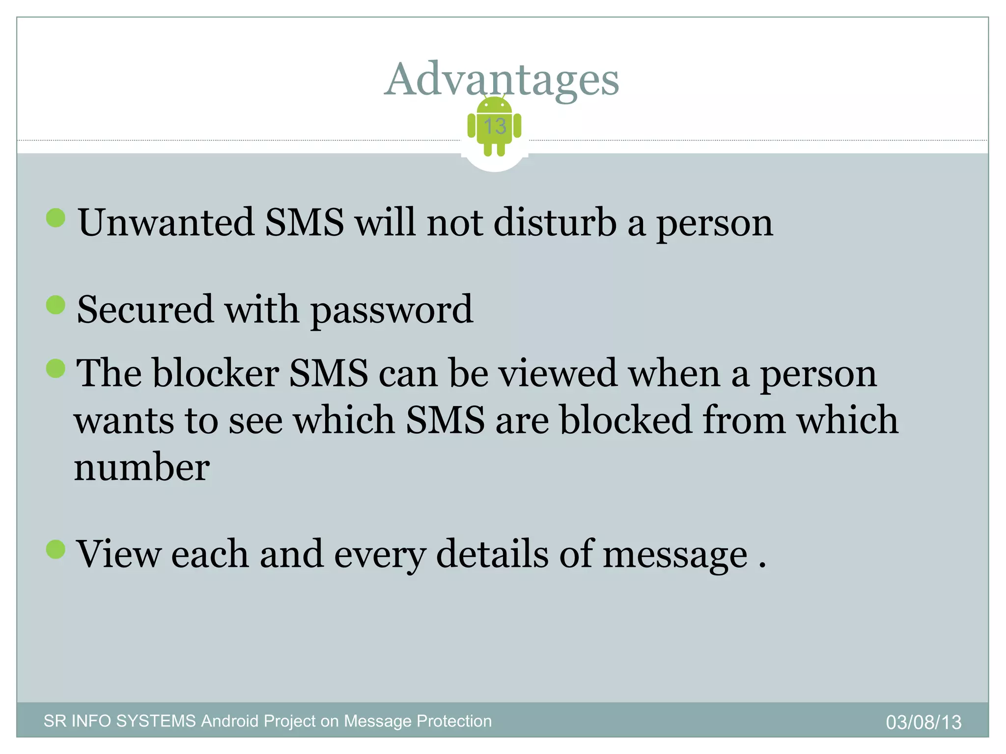 Advantages
                                                   13



Unwanted SMS will not disturb a person

Secured with password
The blocker SMS can be viewed when a person
   wants to see which SMS are blocked from which
   number

View each and every details of message .



SR INFO SYSTEMS Android Project on Message Protection   03/08/13
 