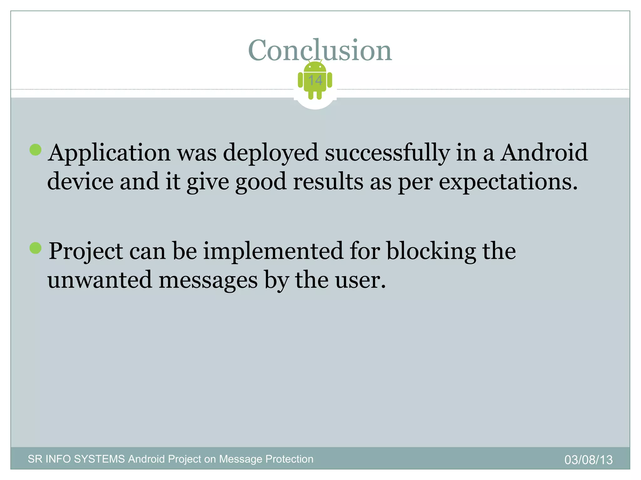 Conclusion
                                                   14




Application was deployed successfully in a Android
   device and it give good results as per expectations.

Project can be implemented for blocking the
   unwanted messages by the user.




SR INFO SYSTEMS Android Project on Message Protection   03/08/13
 