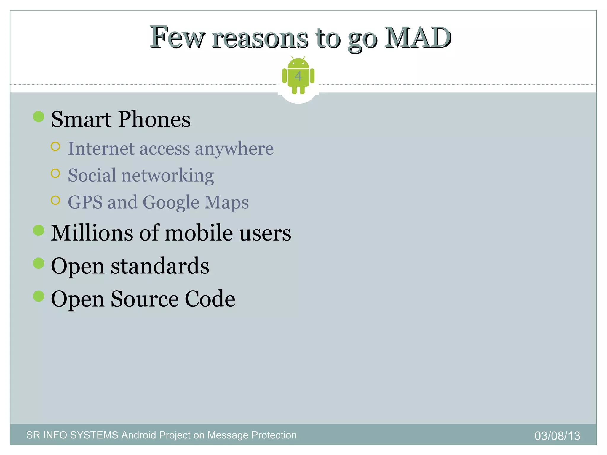 Few reasons to go MAD
                                                    4


 Smart Phones
       Internet access anywhere
       Social networking
       GPS and Google Maps
 Millions of mobile users
 Open standards
 Open Source Code




SR INFO SYSTEMS Android Project on Message Protection   03/08/13
 