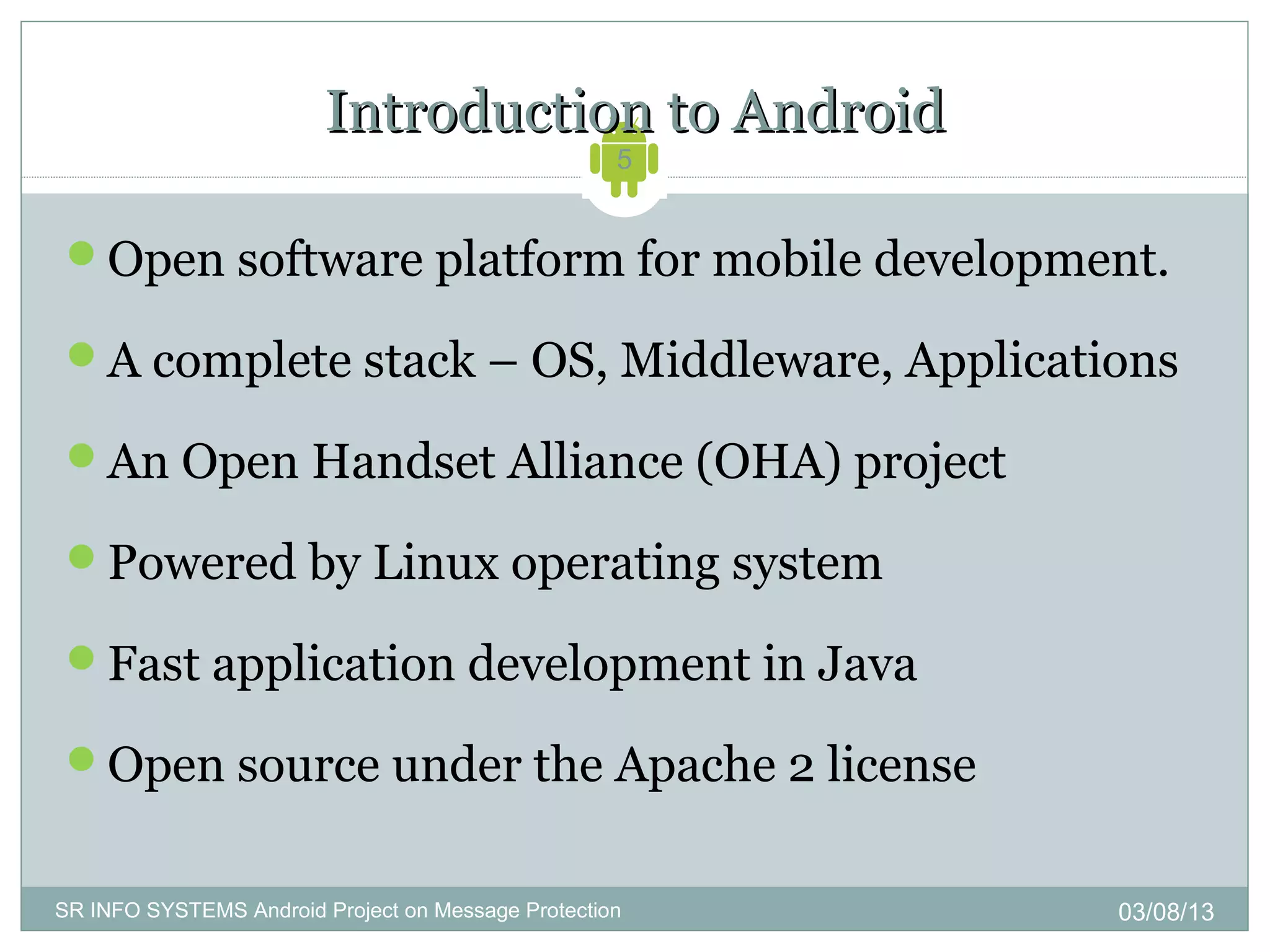 Introduction to Android
                                                    5


 Open software platform for mobile development.

 A complete stack – OS, Middleware, Applications

 An Open Handset Alliance (OHA) project

 Powered by Linux operating system

 Fast application development in Java

 Open source under the Apache 2 license


SR INFO SYSTEMS Android Project on Message Protection   03/08/13
 