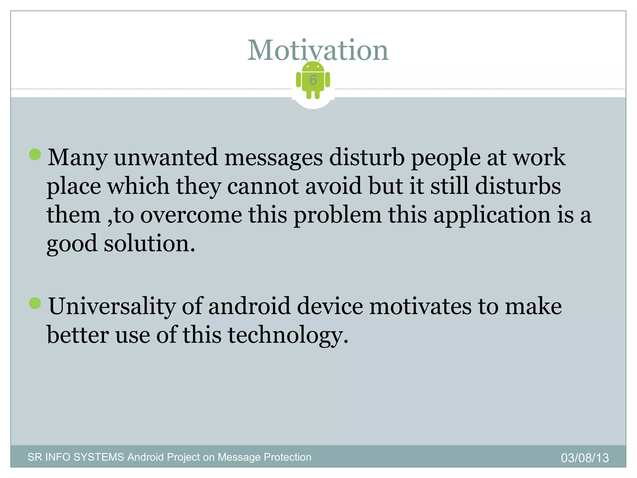 Motivation
                                                    6




Many unwanted messages disturb people at work
   place which they cannot avoid but it still disturbs
   them ,to overcome this problem this application is a
   good solution.

Universality of android device motivates to make
   better use of this technology.



SR INFO SYSTEMS Android Project on Message Protection   03/08/13
 