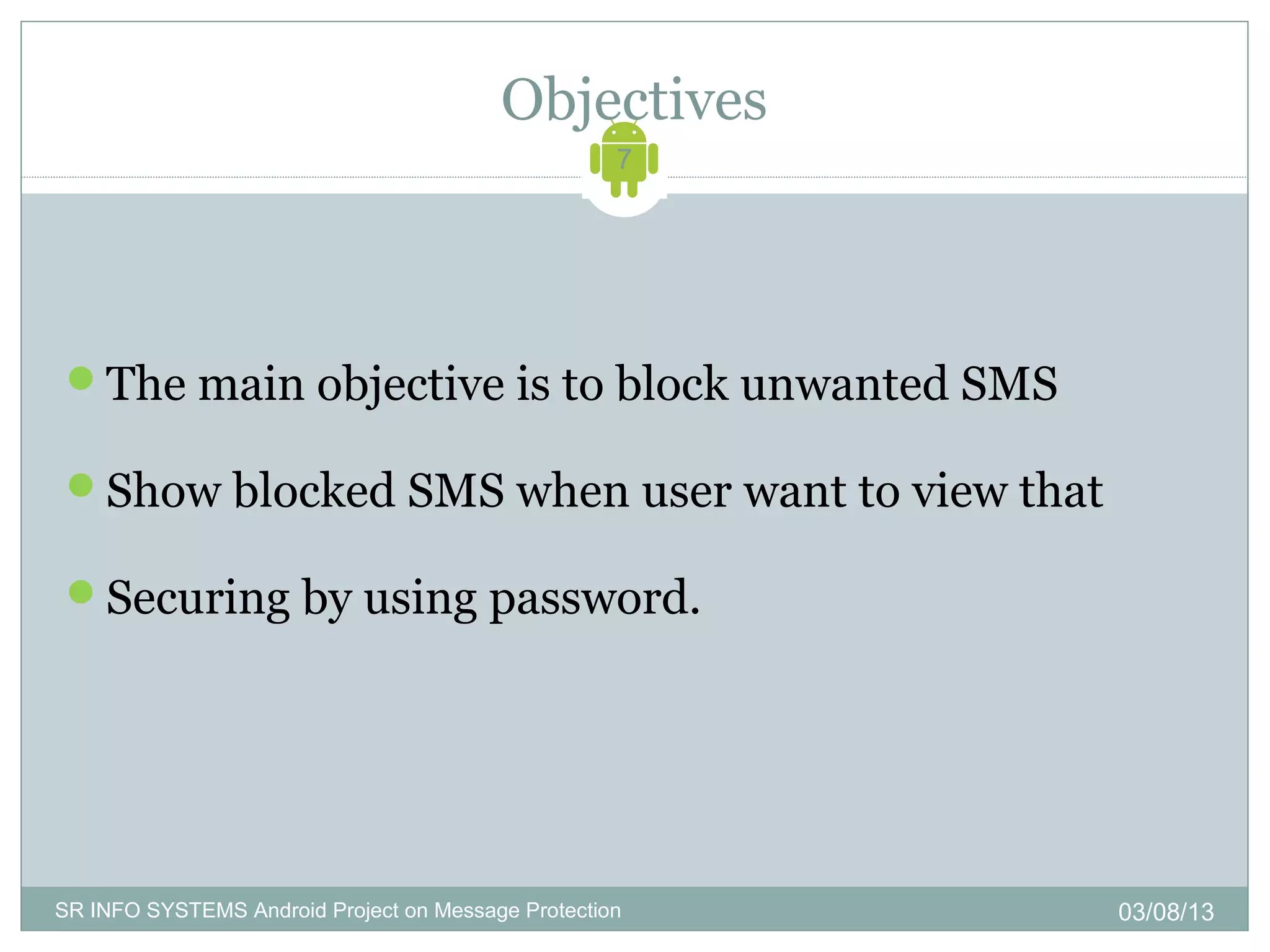 Objectives
                                                    7




 The main objective is to block unwanted SMS

 Show blocked SMS when user want to view that

 Securing by using password.




SR INFO SYSTEMS Android Project on Message Protection   03/08/13
 