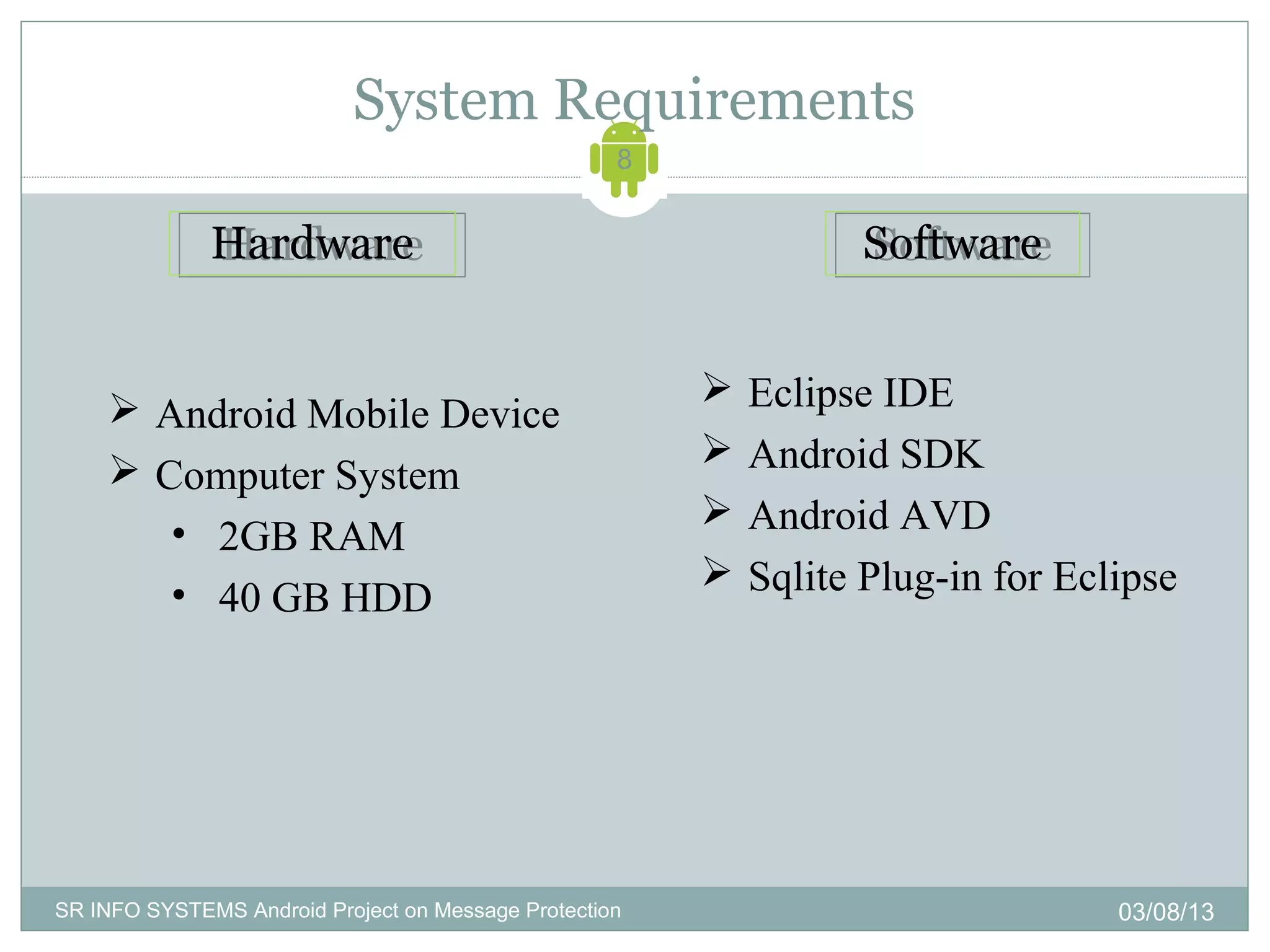 System Requirements
                                                    8


              Hardware
              Hardware                                            Software
                                                                  Software


                                                           Eclipse IDE
     Android Mobile Device
                                                           Android SDK
     Computer System
                                                           Android AVD
       • 2GB RAM
                                                           Sqlite Plug-in for Eclipse
       • 40 GB HDD




SR INFO SYSTEMS Android Project on Message Protection                             03/08/13
 