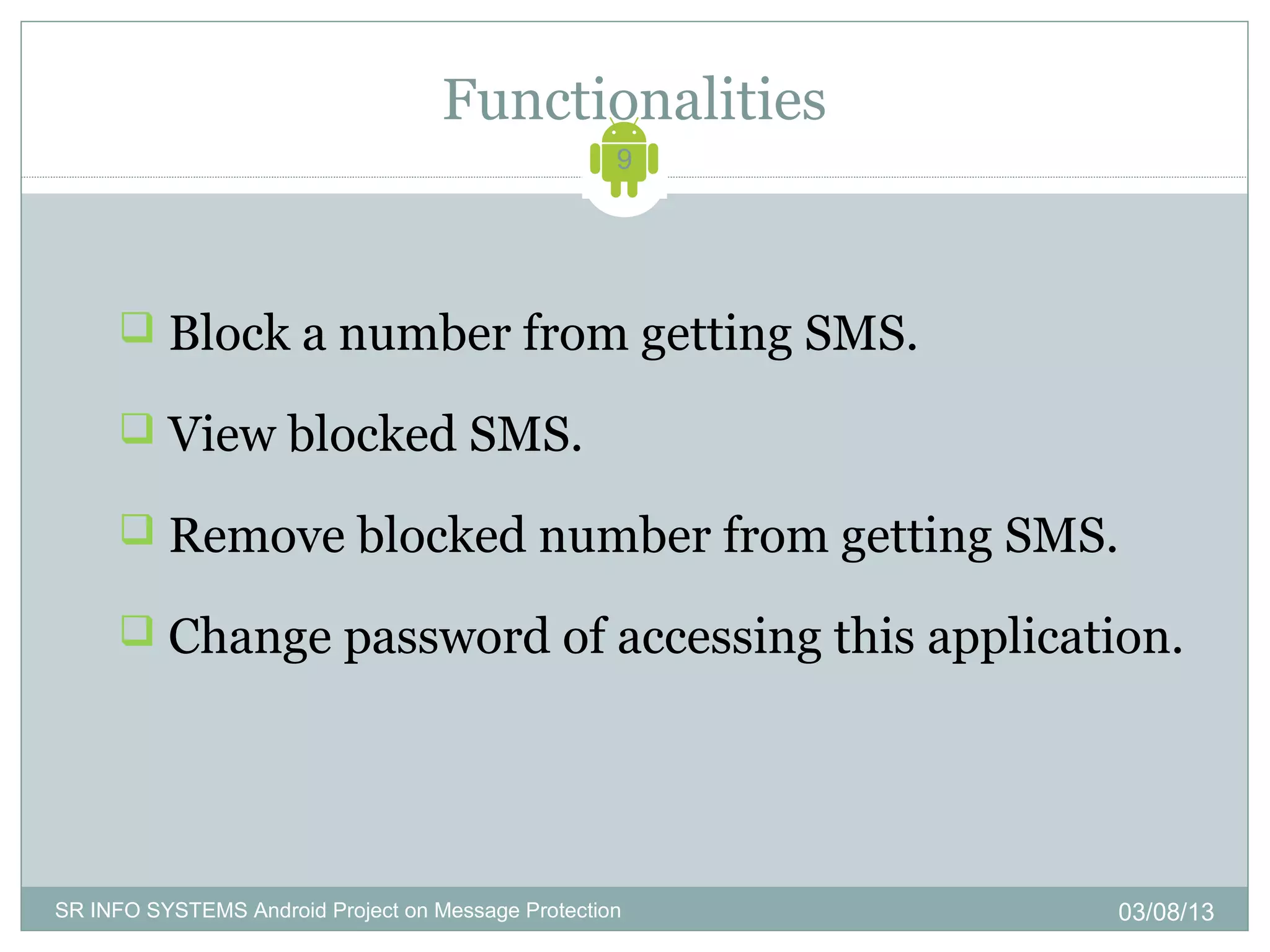 Functionalities
                                                    9




      Block a number from getting SMS.

      View blocked SMS.

      Remove blocked number from getting SMS.

      Change password of accessing this application.




SR INFO SYSTEMS Android Project on Message Protection   03/08/13
 