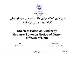 ‫ﺩﺍﻧﺸﮕﺎﻩ ﺍﺻﻔﻬﺎﻥ‬
                          ‫ﺩﺍﻧﺸﮑﺪﻩ ﻓﻨﻲ ﻭ ﻣﻬﻨﺪﺳﻲ‬
                             ‫ﮔﺮﻭﻩ ﮐﺎﻣﭙﻴﻮﺗﺮ‬

    ‫ﻣﺴﻴﺮﻫﺎﯼ ﮐﻮﺗﺎﻩ ﺑﺮﺍﯼ ﻳﺎﻓﺘﻦ ﺷﺒﺎﻫﺖ ﺑﻴﻦ ﻧﻮﺩﻫﺎﯼ‬
             ‫ﮔﺮﺍﻑ ﻭﺏ ﻣﺒﺘﻨﯽ ﺑﺮ ﺩﺍﺩﻩ‬

        ‫‪Shortest Paths as Similarity‬‬
      ‫‪Measure Between Nodes of Graph‬‬
              ‫‪Of Web of Data‬‬
              ‫ﻣﺤﻘﻖ:‬                                   ‫ﺍﺳﺘﺎﺩ ﺭﺍﻫﻨﻤﺎ:‬
     ‫ﻫﺎﺩﻱ ﺧﺴﺮﻭﻱ ﻓﺎﺭﺳﺎﻧﯽ‬                          ‫ﺩﮐﺘﺮ ﻣﺤﻤﺪﻋﻠﯽ ﻧﻌﻤﺖ ﺑﺨﺶ‬


‫1‬
                          ‫ﻣﻬﺮ 0931‬                                  ‫62/7/0931‬
 