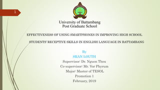 University of Battambang
Post Graduate School
EFFECTIVENESS OF USING SMARTPHONES IN IMPROVING HIGH SCHOOL
STUDENTS’ RECEPTIVE SKILLS IN ENGLISH LANGUAGE IN BATTAMBANG
By
SRAN LOUTH
Supervisor: Dr. Nguon Thou
Co-supervisor: Mr. Vor Phyrum
Major: Master of TESOL
Promotion 1
February, 2019
1
 