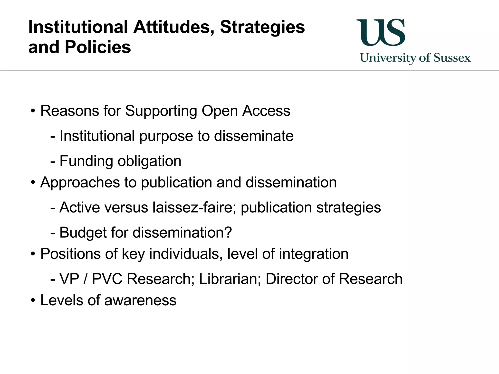 Institutional Attitudes, Strategies  and Policies Reasons for Supporting Open Access Institutional purpose to disseminate Funding obligation Approaches to publication and dissemination Active versus laissez-faire; publication strategies Budget for dissemination? Positions of key individuals, level of integration VP / PVC Research; Librarian; Director of Research Levels of awareness 