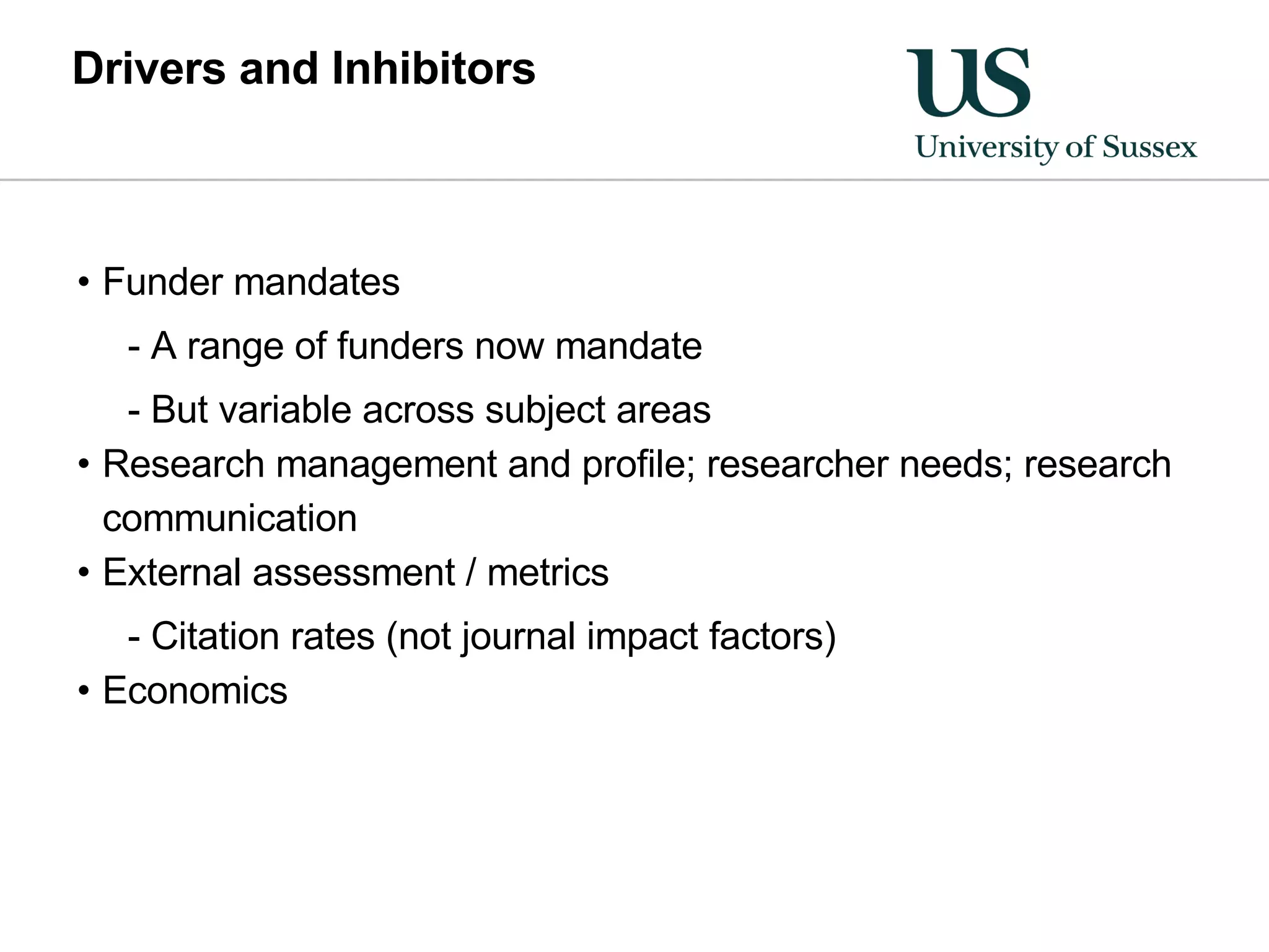 Drivers and Inhibitors Funder mandates A range of funders now mandate But variable across subject areas Research management and profile; researcher needs; research communication External assessment / metrics Citation rates (not journal impact factors) Economics 