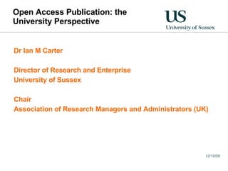 Open Access Publication: the University Perspective Dr Ian M Carter Director of Research and Enterprise University of Sussex Chair Association of Research Managers and Administrators (UK) 