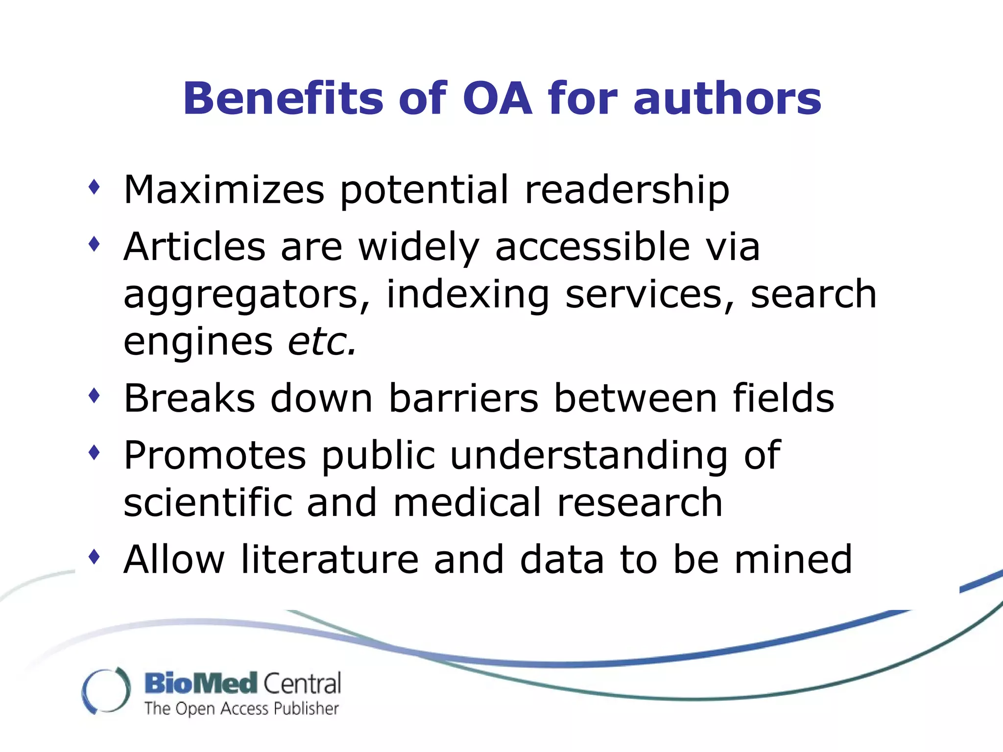 Benefits of OA for authors Maximizes potential readership  Articles are widely accessible via aggregators, indexing services, search engines  etc. Breaks down barriers between fields Promotes public understanding of scientific and medical research Allow literature and data to be mined 